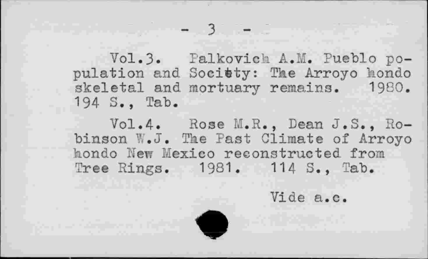 ﻿з
Vol.3. Palkovioh A.M. Pueblo population and Socièty: The Arroyo hondo skeletal and mortuary remains. 1980. 194 S., Tab.
Vol.4. Rose M.R., Dean J.S., Robinson W.J. The Past Climate of Arroyo hondo New Mexico reconstructed from Tree Rings. 1981.	114 S., Tab.
Vide a.c.